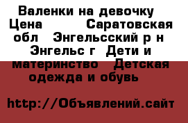 Валенки на девочку › Цена ­ 500 - Саратовская обл., Энгельсский р-н, Энгельс г. Дети и материнство » Детская одежда и обувь   